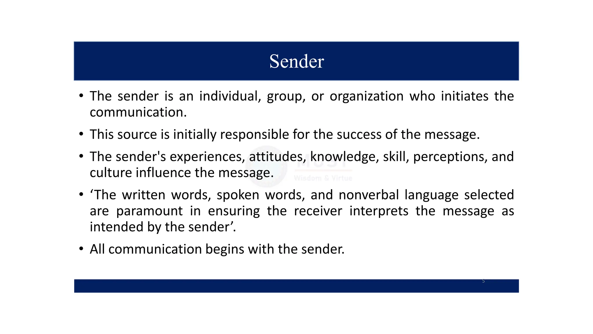 Sender
• The sender is an individual, group, or organization who initiates the
communication.
• This source is initially responsible for the success of the message.
• The sender's experiences, attitudes, knowledge, skill, perceptions, and
culture influence the message.
• ‘The written words, spoken words, and nonverbal language selected
are paramount in ensuring the receiver interprets the message as
intended by the sender’.
• All communication begins with the sender.
5
 