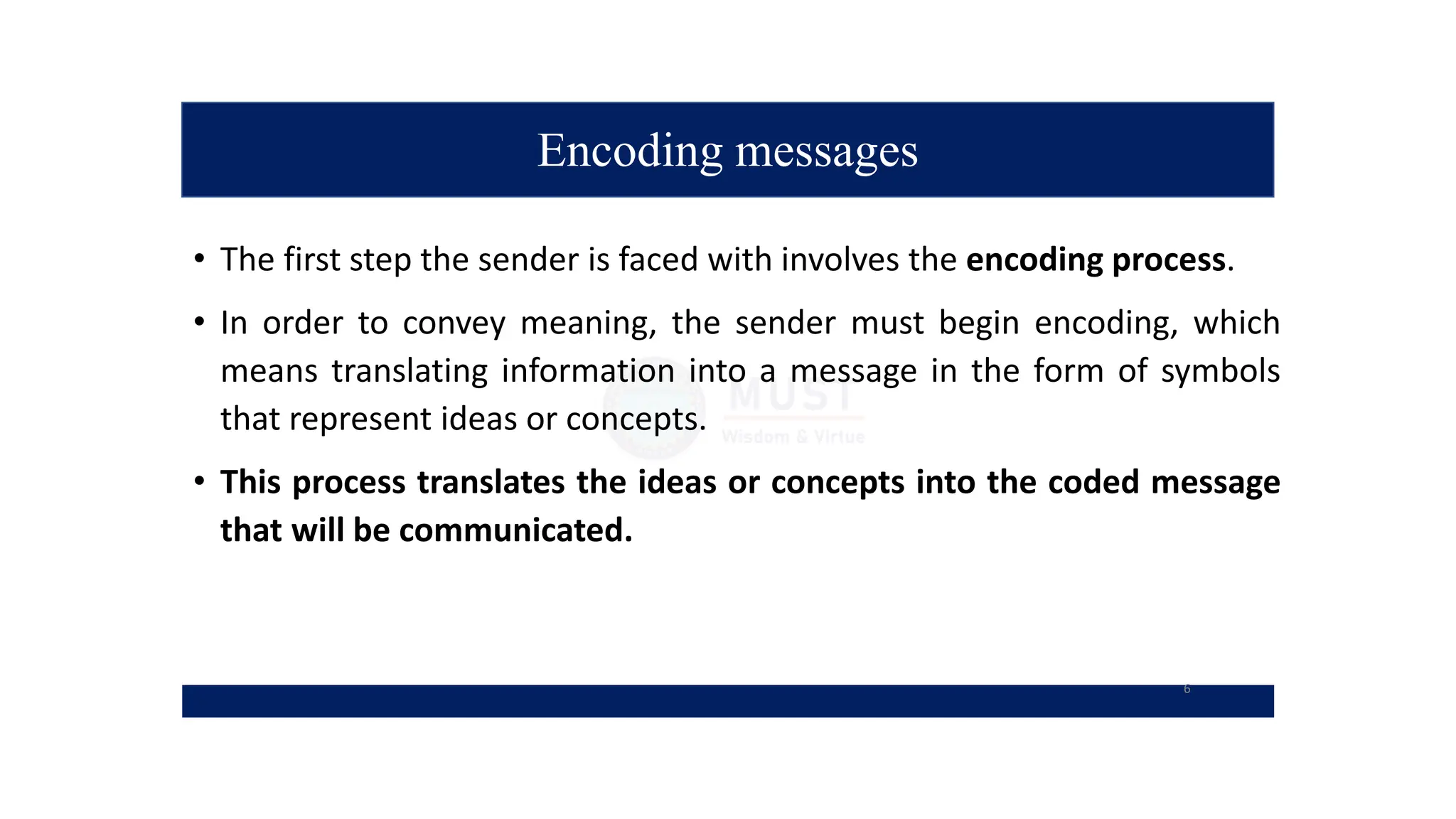 Encoding messages
• The first step the sender is faced with involves the encoding process.
• In order to convey meaning, the sender must begin encoding, which
means translating information into a message in the form of symbols
that represent ideas or concepts.
• This process translates the ideas or concepts into the coded message
that will be communicated.
6
 
