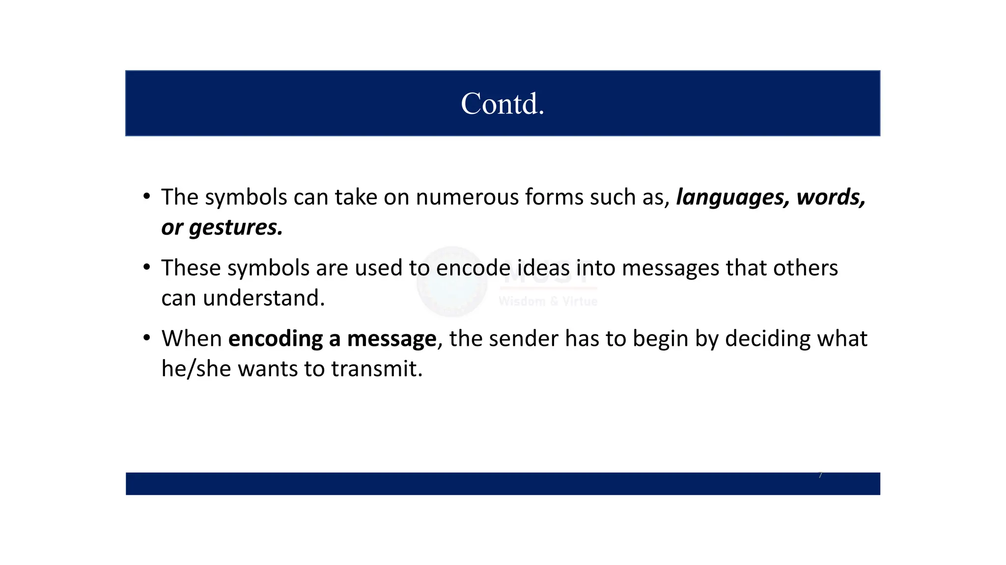 Contd.
• The symbols can take on numerous forms such as, languages, words,
or gestures.
• These symbols are used to encode ideas into messages that others
can understand.
• When encoding a message, the sender has to begin by deciding what
he/she wants to transmit.
7
 