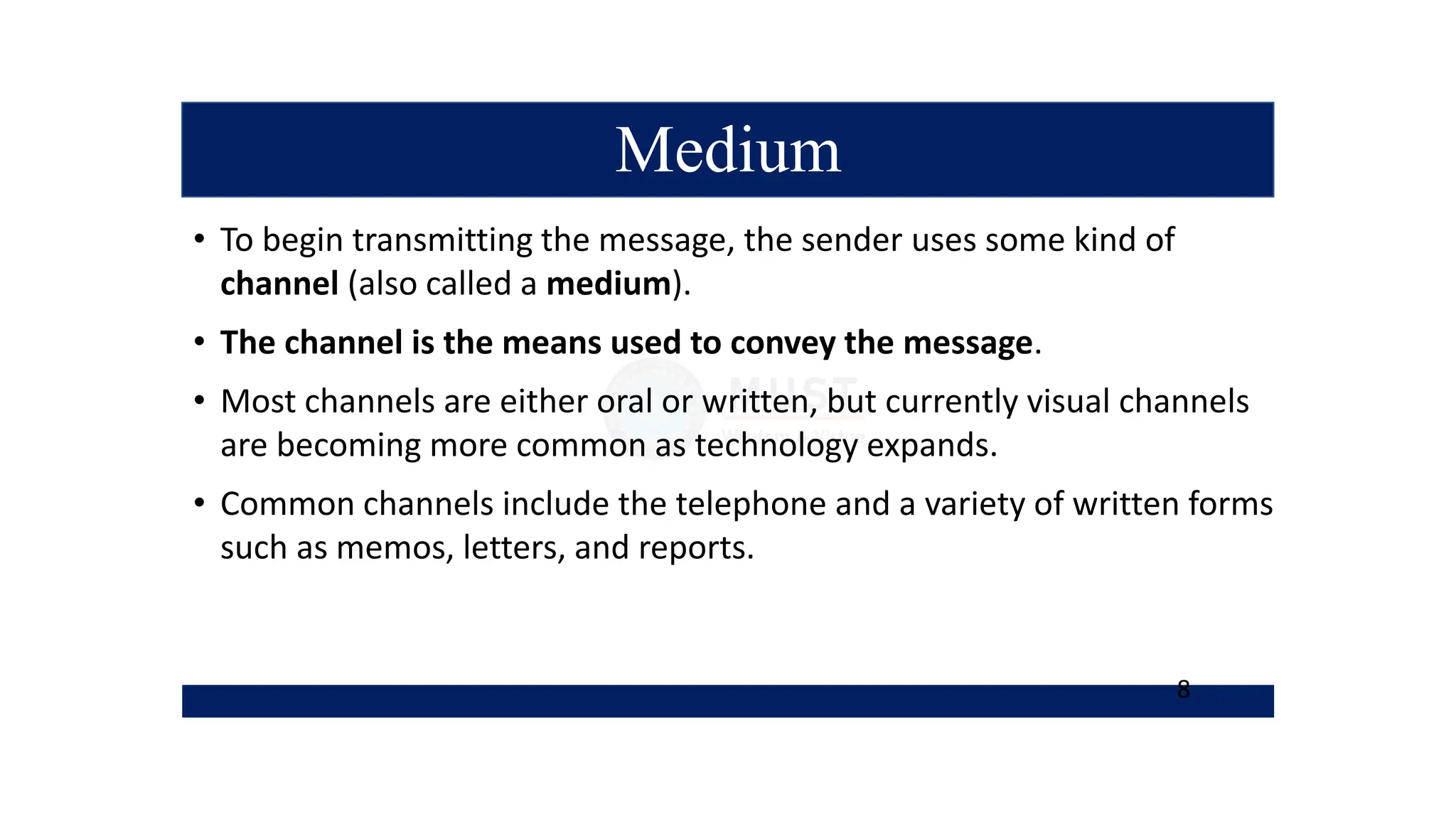 Medium
• To begin transmitting the message, the sender uses some kind of
channel (also called a medium).
• The channel is the means used to convey the message.
• Most channels are either oral or written, but currently visual channels
are becoming more common as technology expands.
• Common channels include the telephone and a variety of written forms
such as memos, letters, and reports.
8
 