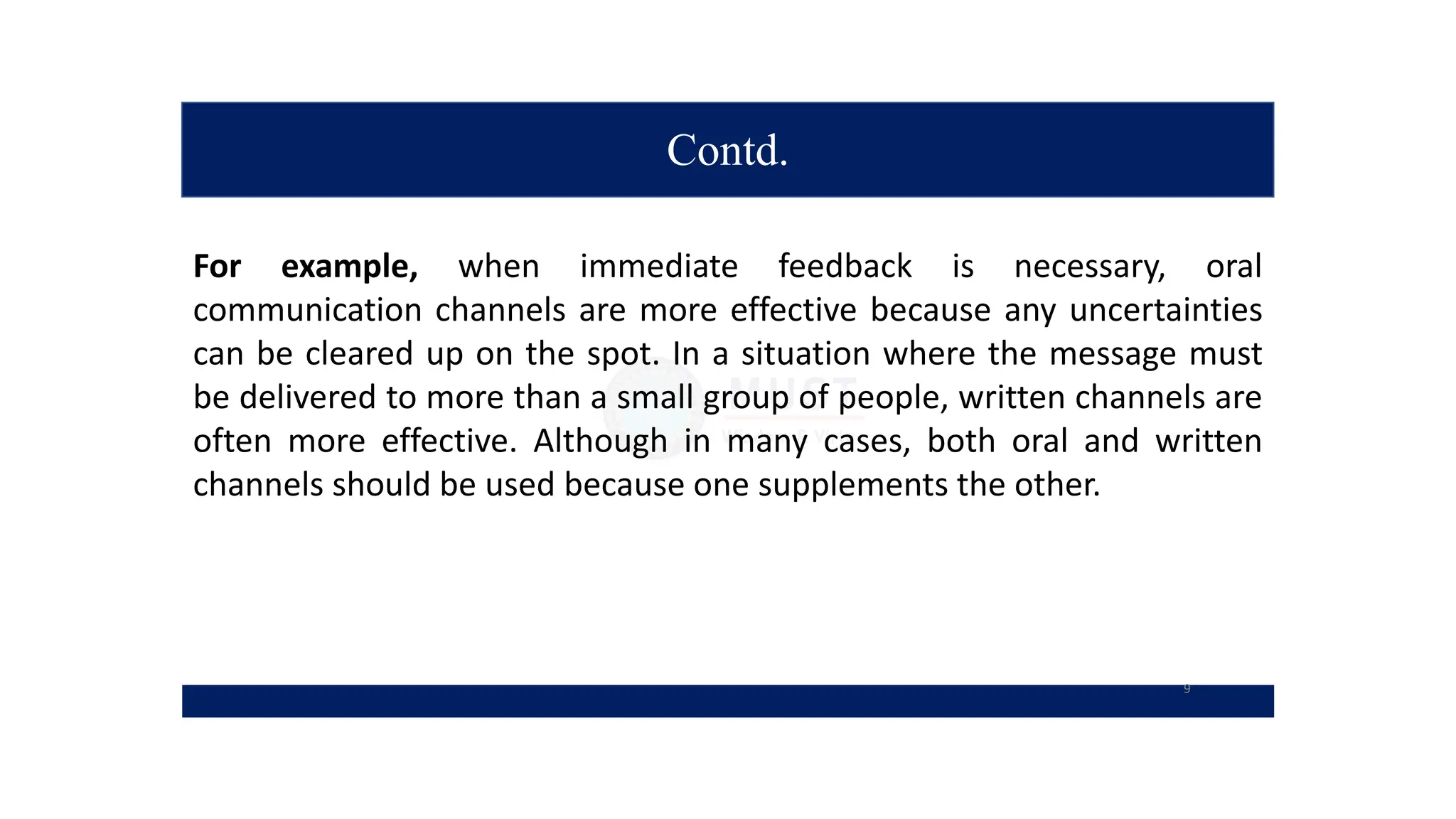 Contd.
For example, when immediate feedback is necessary, oral
communication channels are more effective because any uncertainties
can be cleared up on the spot. In a situation where the message must
be delivered to more than a small group of people, written channels are
often more effective. Although in many cases, both oral and written
channels should be used because one supplements the other.
9
 