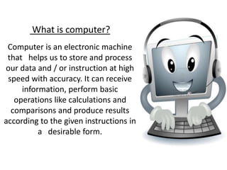 What is computer?
Computer is an electronic machine
that helps us to store and process
our data and / or instruction at high
speed with accuracy. It can receive
information, perform basic
operations like calculations and
comparisons and produce results
according to the given instructions in
a desirable form.
 