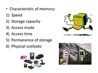 • Characteristic of memory:
1) Speed
2) Storage capacity
3) Access mode
4) Access time
5) Permanence of storage
6) Physical outlooks
 