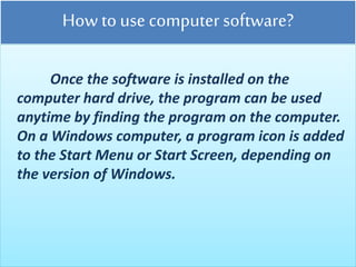 How to use computer software?
Once the software is installed on the
computer hard drive, the program can be used
anytime by finding the program on the computer.
On a Windows computer, a program icon is added
to the Start Menu or Start Screen, depending on
the version of Windows.
 
