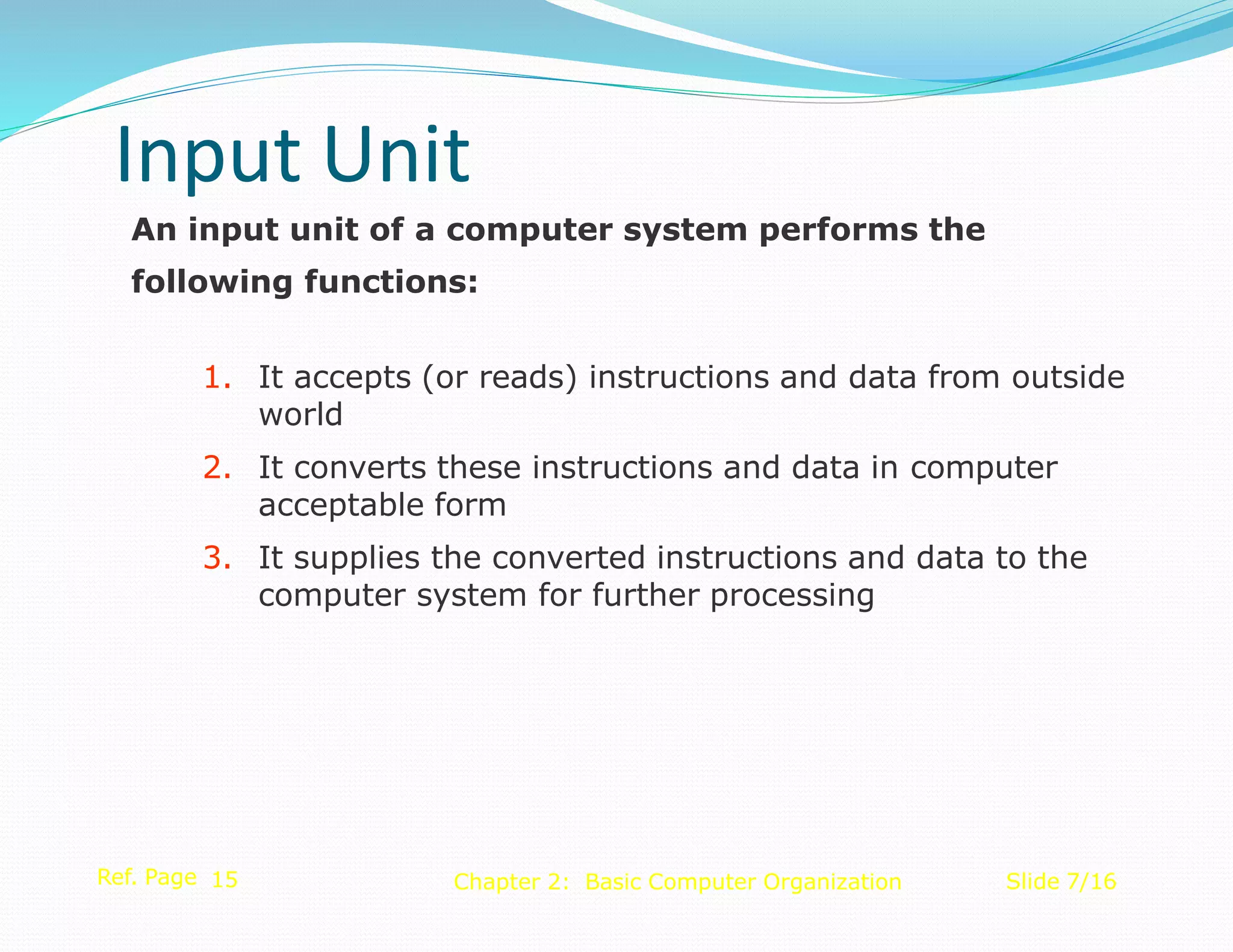 An input unit of a computer system performs the
following functions:
1. It accepts (or reads) instructions and data from outside
world
2. It converts these instructions and data in computer
acceptable form
3. It supplies the converted instructions and data to the
computer system for further processing
Ref. Page 15 Slide 7/16
Chapter 2: Basic Computer Organization
Input Unit
 