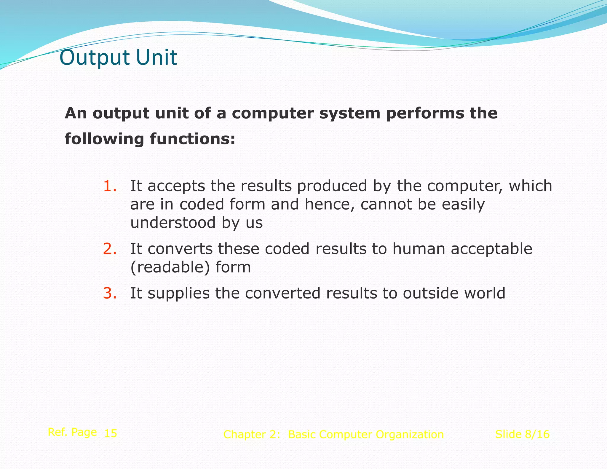 An output unit of a computer system performs the
following functions:
1. It accepts the results produced by the computer, which
are in coded form and hence, cannot be easily
understood by us
2. It converts these coded results to human acceptable
(readable) form
3. It supplies the converted results to outside world
Ref. Page 15 Slide 8/16
Chapter 2: Basic Computer Organization
Output Unit
 
