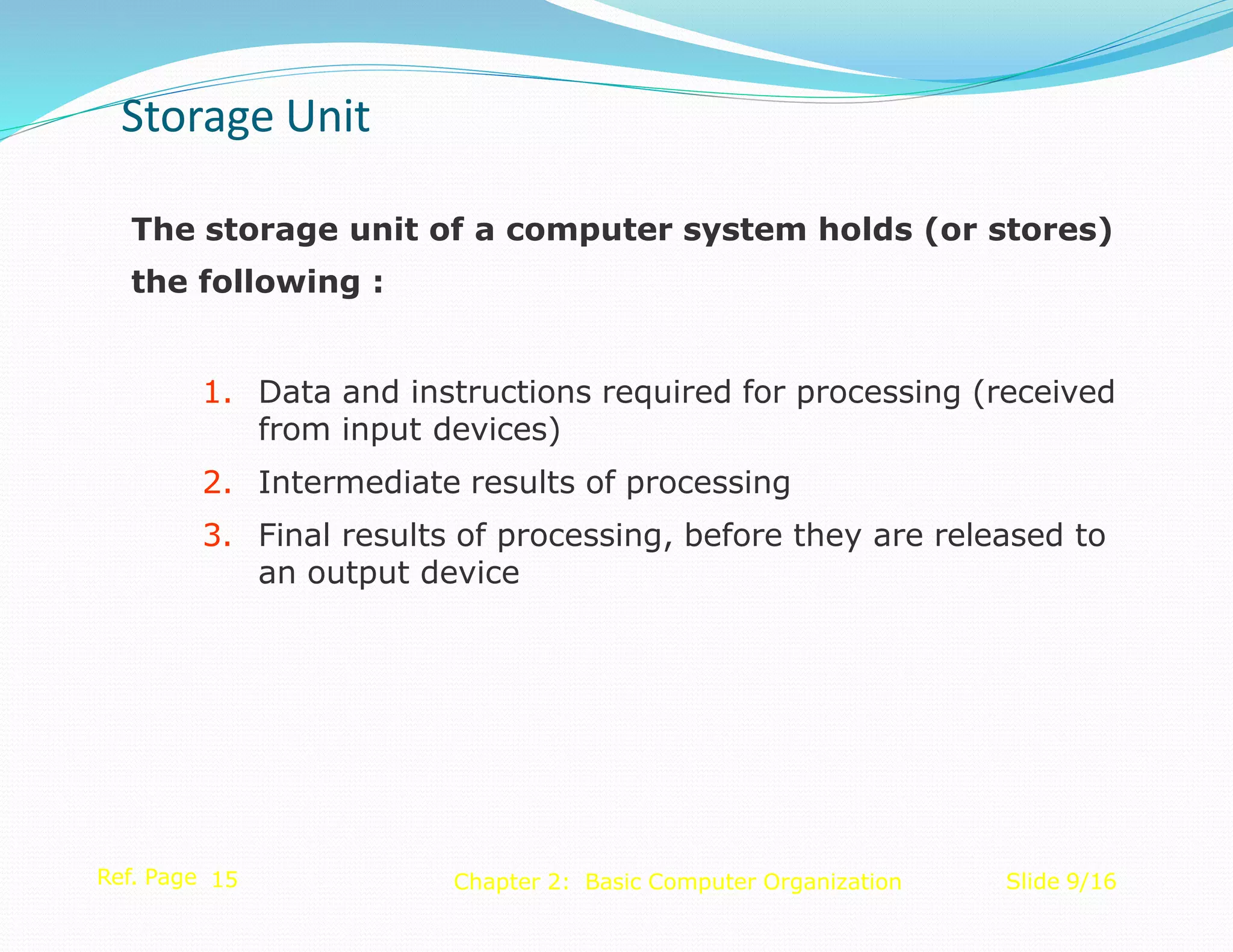 The storage unit of a computer system holds (or stores)
the following :
1. Data and instructions required for processing (received
from input devices)
2. Intermediate results of processing
3. Final results of processing, before they are released to
an output device
Ref. Page 15 Slide 9/16
Chapter 2: Basic Computer Organization
Storage Unit
 