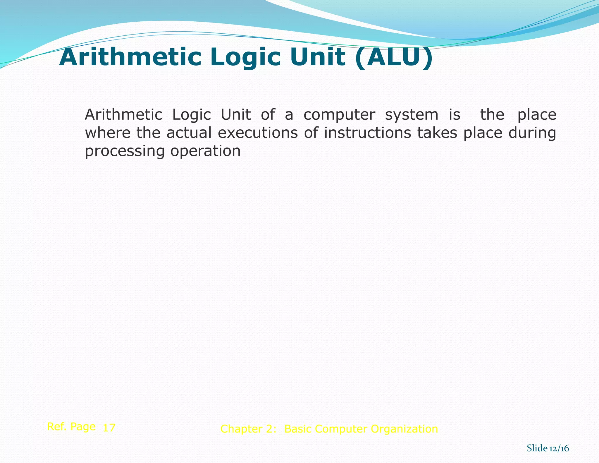 Arithmetic Logic Unit of a computer system is the place
where the actual executions of instructions takes place during
processing operation
Ref. Page 17
Slide 12/16
Chapter 2: Basic Computer Organization
Arithmetic Logic Unit (ALU)
 
