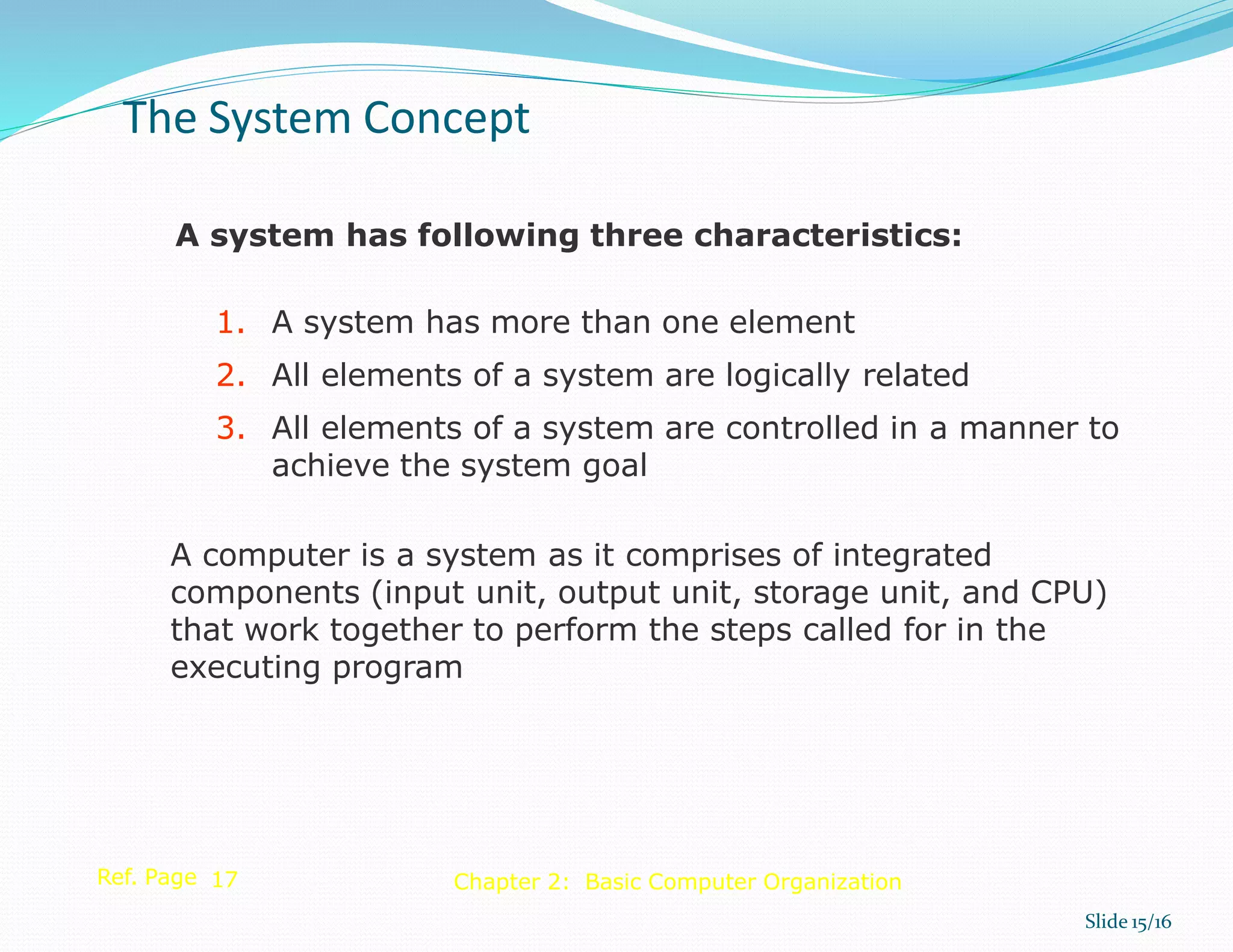 A system has following three characteristics:
1. A system has more than one element
2. All elements of a system are logically related
3. All elements of a system are controlled in a manner to
achieve the system goal
A computer is a system as it comprises of integrated
components (input unit, output unit, storage unit, and CPU)
that work together to perform the steps called for in the
executing program
Ref. Page 17
The System Concept
Slide 15/16
Chapter 2: Basic Computer Organization
 