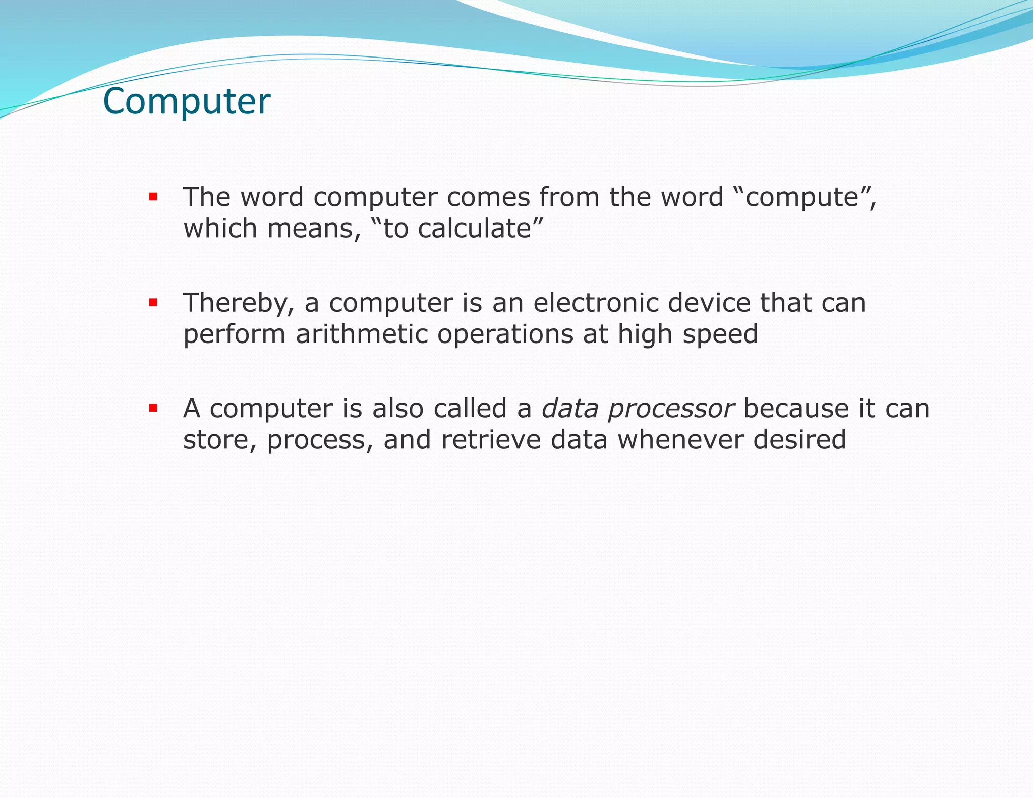  The word computer comes from the word “compute”,
which means, “to calculate”
 Thereby, a computer is an electronic device that can
perform arithmetic operations at high speed
 A computer is also called a data processor because it can
store, process, and retrieve data whenever desired
Computer
 