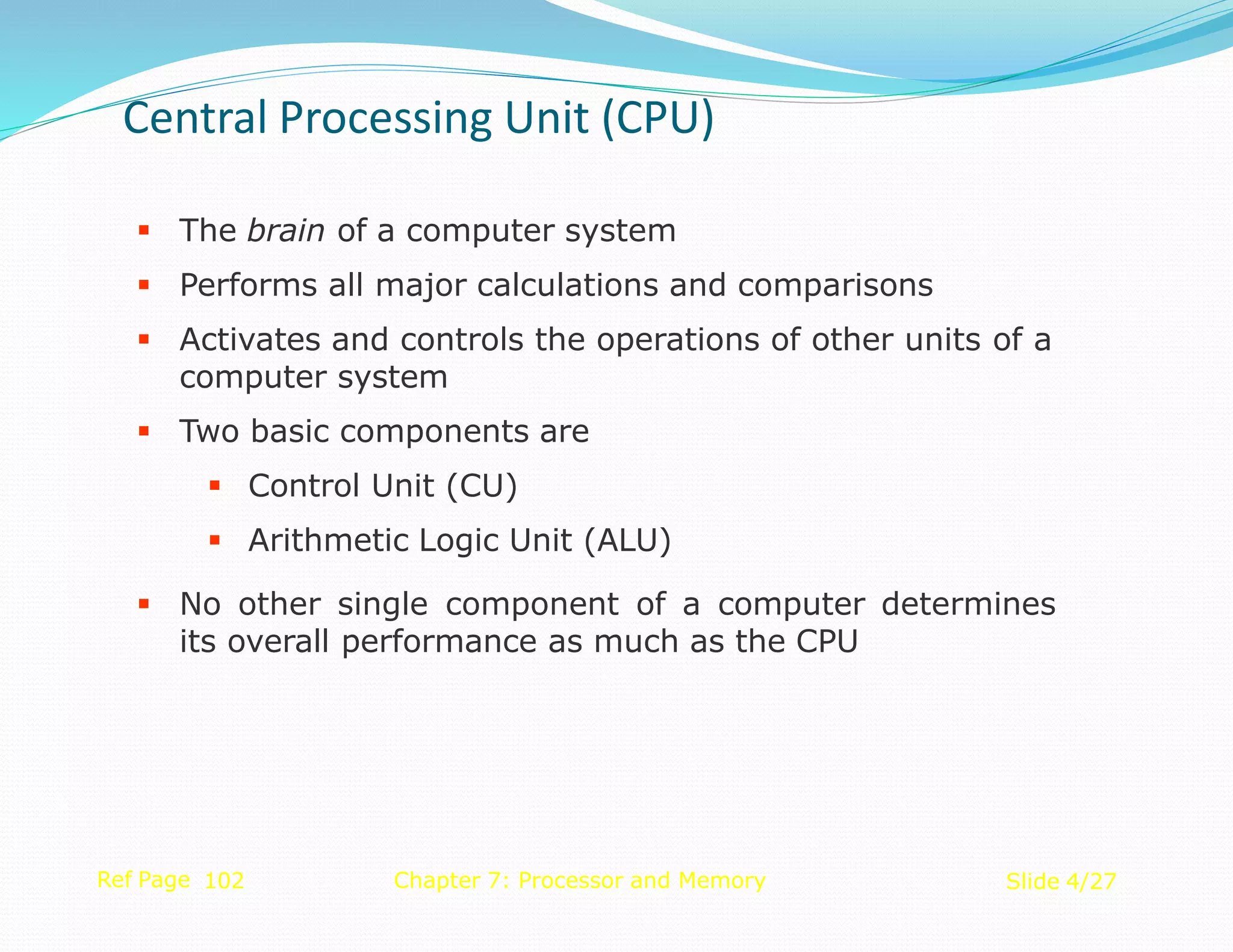  The brain of a computer system
 Performs all major calculations and comparisons
 Activates and controls the operations of other units of a
computer system
 Two basic components are
 Control Unit (CU)
 Arithmetic Logic Unit (ALU)
 No other single component of a computer determines
its overall performance as much as the CPU
Ref Page 102 Chapter 7: Processor and Memory Slide 4/27
Central Processing Unit (CPU)
 