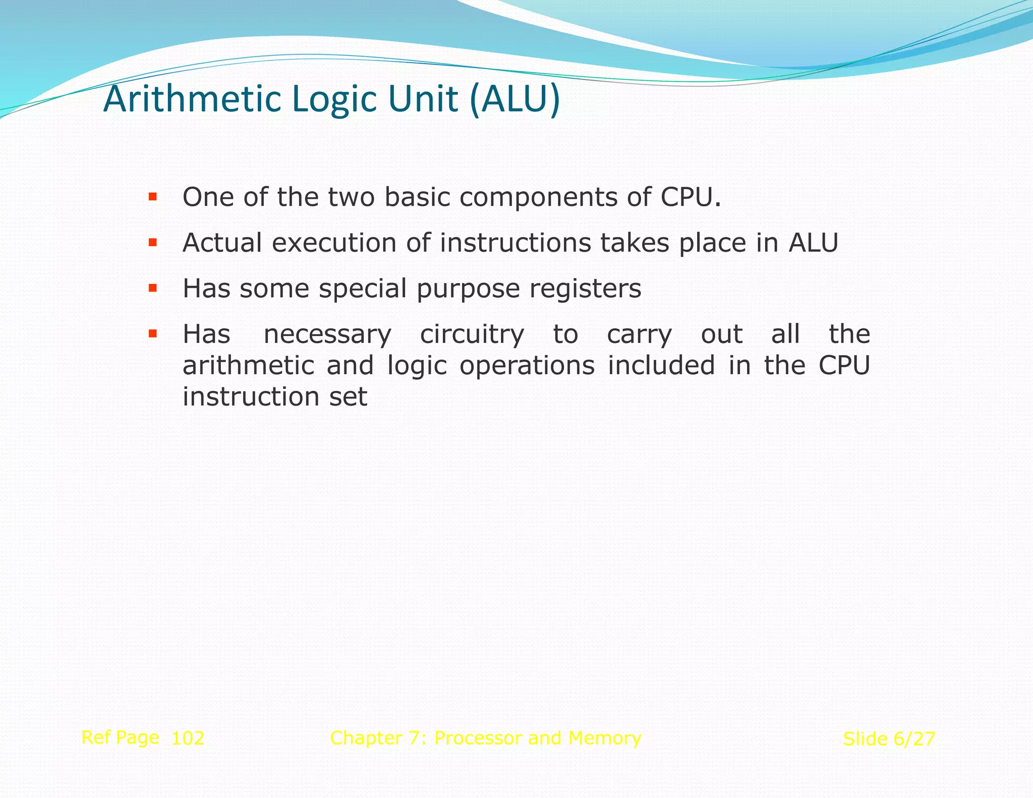  One of the two basic components of CPU.
 Actual execution of instructions takes place in ALU
 Has some special purpose registers
 Has necessary circuitry to carry out all the
arithmetic and logic operations included in the CPU
instruction set
Ref Page 102 Chapter 7: Processor and Memory Slide 6/27
Arithmetic Logic Unit (ALU)
 