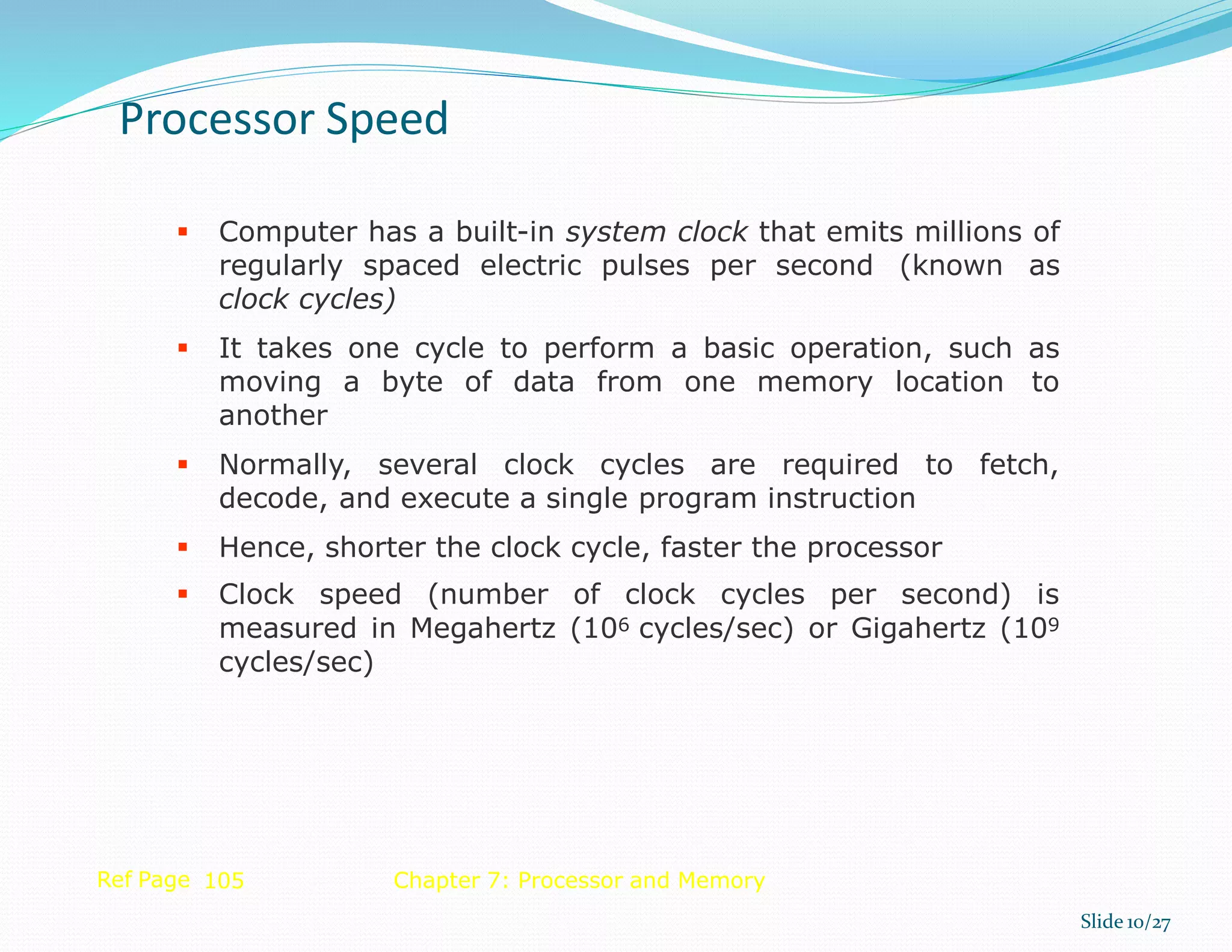  Computer has a built-in system clock that emits millions of
regularly spaced electric pulses per second (known as
clock cycles)
 It takes one cycle to perform a basic operation, such as
moving a byte of data from one memory location to
another
 Normally, several clock cycles are required to fetch,
decode, and execute a single program instruction
 Hence, shorter the clock cycle, faster the processor
 Clock speed (number of clock cycles per second) is
measured in Megahertz (106 cycles/sec) or Gigahertz (109
cycles/sec)
Ref Page 105 Chapter 7: Processor and Memory
Processor Speed
Slide 10/27
 