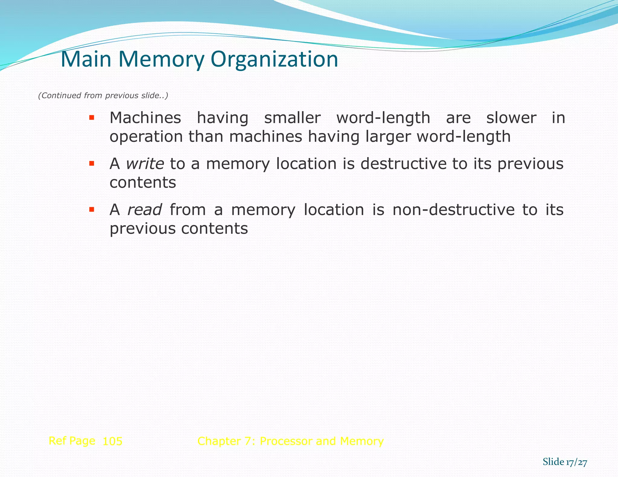 Main Memory Organization
Slide 17/27
Ref Page 105 Chapter 7: Processor and Memory
(Continued from previous slide..)
 Machines having smaller word-length are slower in
operation than machines having larger word-length
 A write to a memory location is destructive to its previous
contents
 A read from a memory location is non-destructive to its
previous contents
 