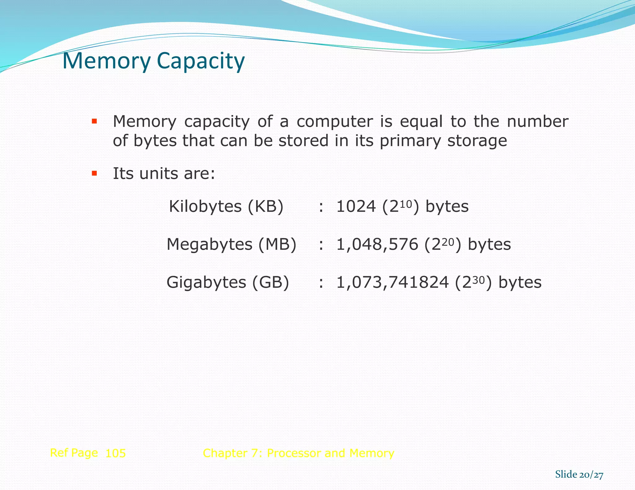  Memory capacity of a computer is equal to the number
of bytes that can be stored in its primary storage
 Its units are:
Kilobytes (KB) : 1024 (210) bytes
Megabytes (MB) : 1,048,576 (220) bytes
Gigabytes (GB) : 1,073,741824 (230) bytes
Ref Page 105 Chapter 7: Processor and Memory
Memory Capacity
Slide 20/27
 