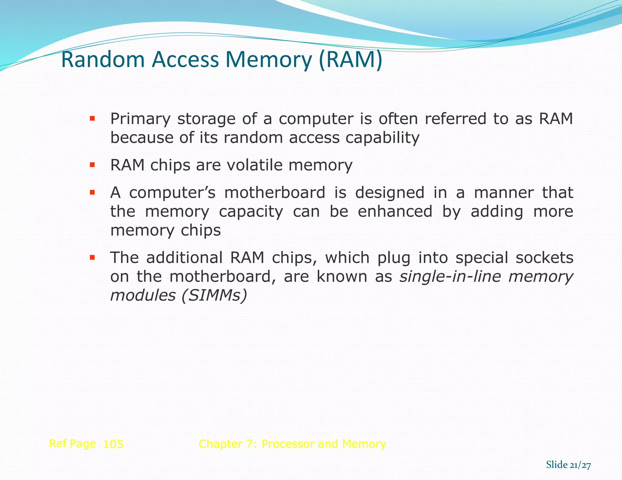  Primary storage of a computer is often referred to as RAM
because of its random access capability
 RAM chips are volatile memory
 A computer’s motherboard is designed in a manner that
the memory capacity can be enhanced by adding more
memory chips
 The additional RAM chips, which plug into special sockets
on the motherboard, are known as single-in-line memory
modules (SIMMs)
Ref Page 105 Chapter 7: Processor and Memory
Random Access Memory (RAM)
Slide 21/27
 