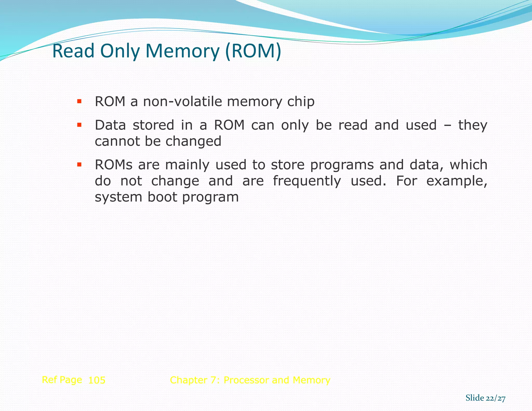  ROM a non-volatile memory chip
 Data stored in a ROM can only be read and used – they
cannot be changed
 ROMs are mainly used to store programs and data, which
do not change and are frequently used. For example,
system boot program
Ref Page 105 Chapter 7: Processor and Memory
Read Only Memory (ROM)
Slide 22/27
 