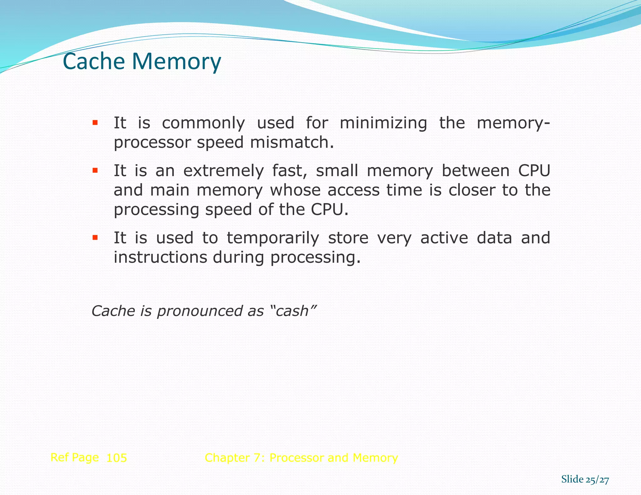  It is commonly used for minimizing the memory-
processor speed mismatch.
 It is an extremely fast, small memory between CPU
and main memory whose access time is closer to the
processing speed of the CPU.
 It is used to temporarily store very active data and
instructions during processing.
Cache is pronounced as “cash”
Ref Page 105 Chapter 7: Processor and Memory
Cache Memory
Slide 25/27
 
