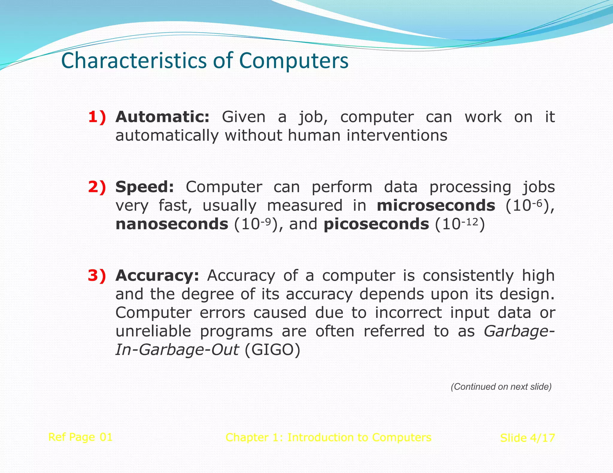 1) Automatic: Given a job, computer can work on it
automatically without human interventions
2) Speed: Computer can perform data processing jobs
very fast, usually measured in microseconds (10-6),
nanoseconds (10-9), and picoseconds (10-12)
3) Accuracy: Accuracy of a computer is consistently high
and the degree of its accuracy depends upon its design.
Computer errors caused due to incorrect input data or
unreliable programs are often referred to as Garbage-
In-Garbage-Out (GIGO)
Ref Page 01 Chapter 1: Introduction to Computers Slide 4/17
(Continued on next slide)
Characteristics of Computers
 