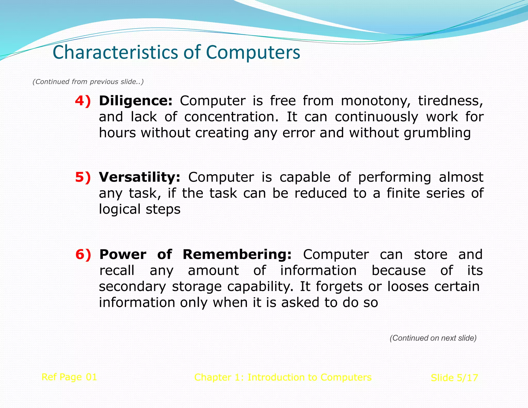 (Continued from previous slide..)
4) Diligence: Computer is free from monotony, tiredness,
and lack of concentration. It can continuously work for
hours without creating any error and without grumbling
5) Versatility: Computer is capable of performing almost
any task, if the task can be reduced to a finite series of
logical steps
Ref Page 01 Chapter 1: Introduction to Computers Slide 5/17
Remembering: Computer can store and
6) Power of
recall any amount of information because of its
secondary storage capability. It forgets or looses certain
information only when it is asked to do so
Characteristics of Computers
(Continued on next slide)
 