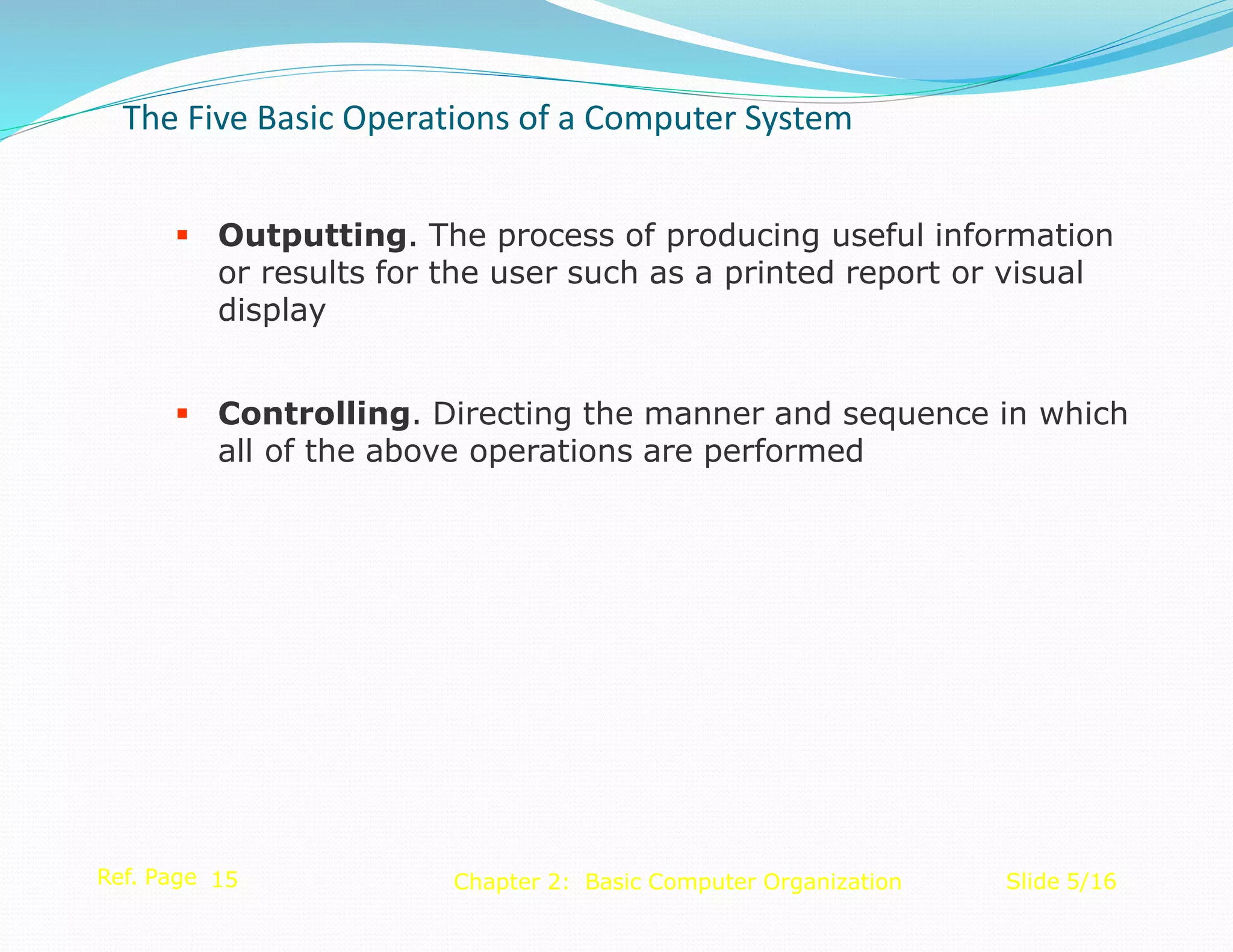  Outputting. The process of producing useful information
or results for the user such as a printed report or visual
display
 Controlling. Directing the manner and sequence in which
all of the above operations are performed
Ref. Page 15 Slide 5/16
Chapter 2: Basic Computer Organization
The Five Basic Operations of a Computer System
 