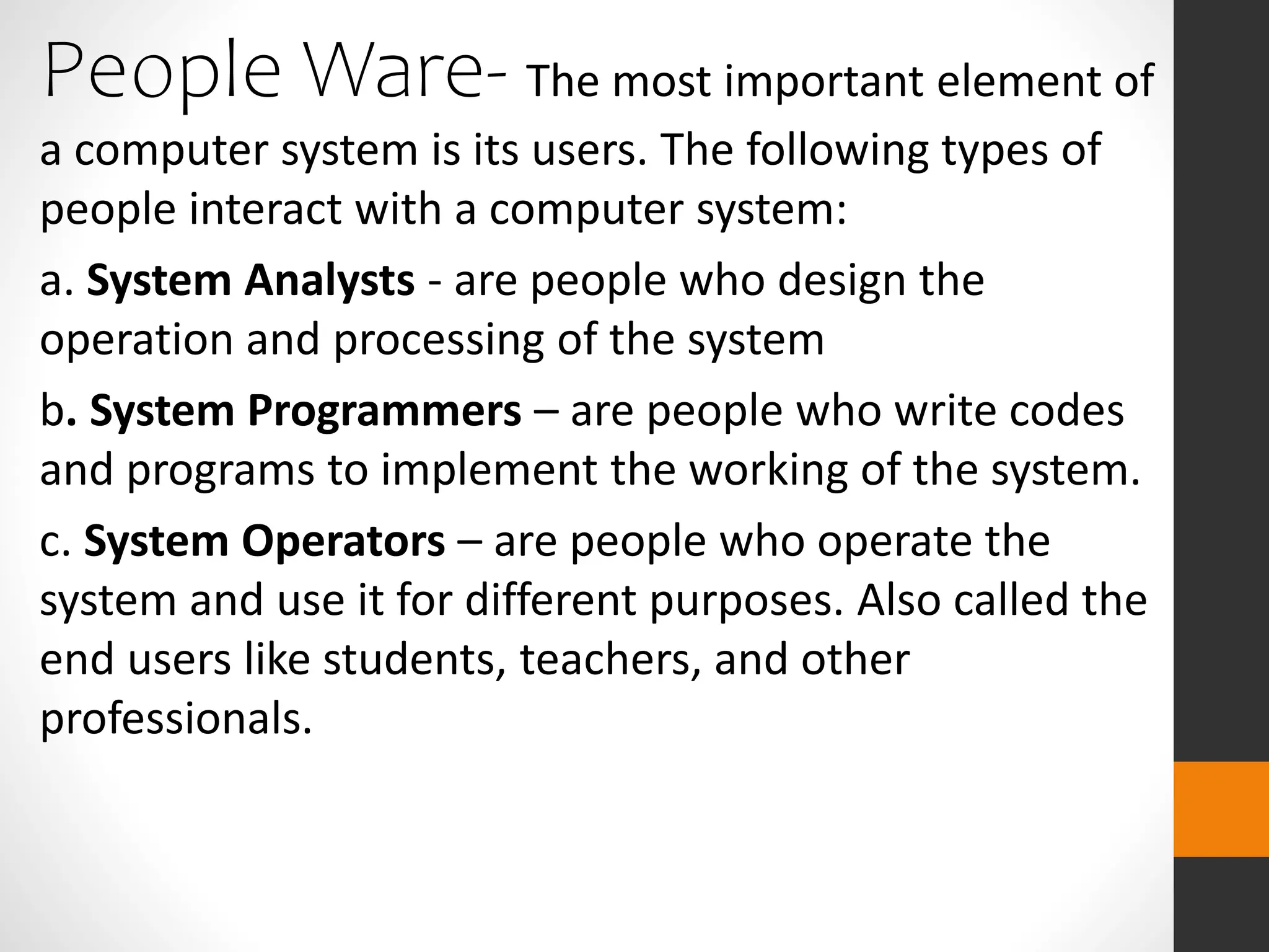 People Ware- The most important element of
a computer system is its users. The following types of
people interact with a computer system:
a. System Analysts - are people who design the
operation and processing of the system
b. System Programmers – are people who write codes
and programs to implement the working of the system.
c. System Operators – are people who operate the
system and use it for different purposes. Also called the
end users like students, teachers, and other
professionals.
 
