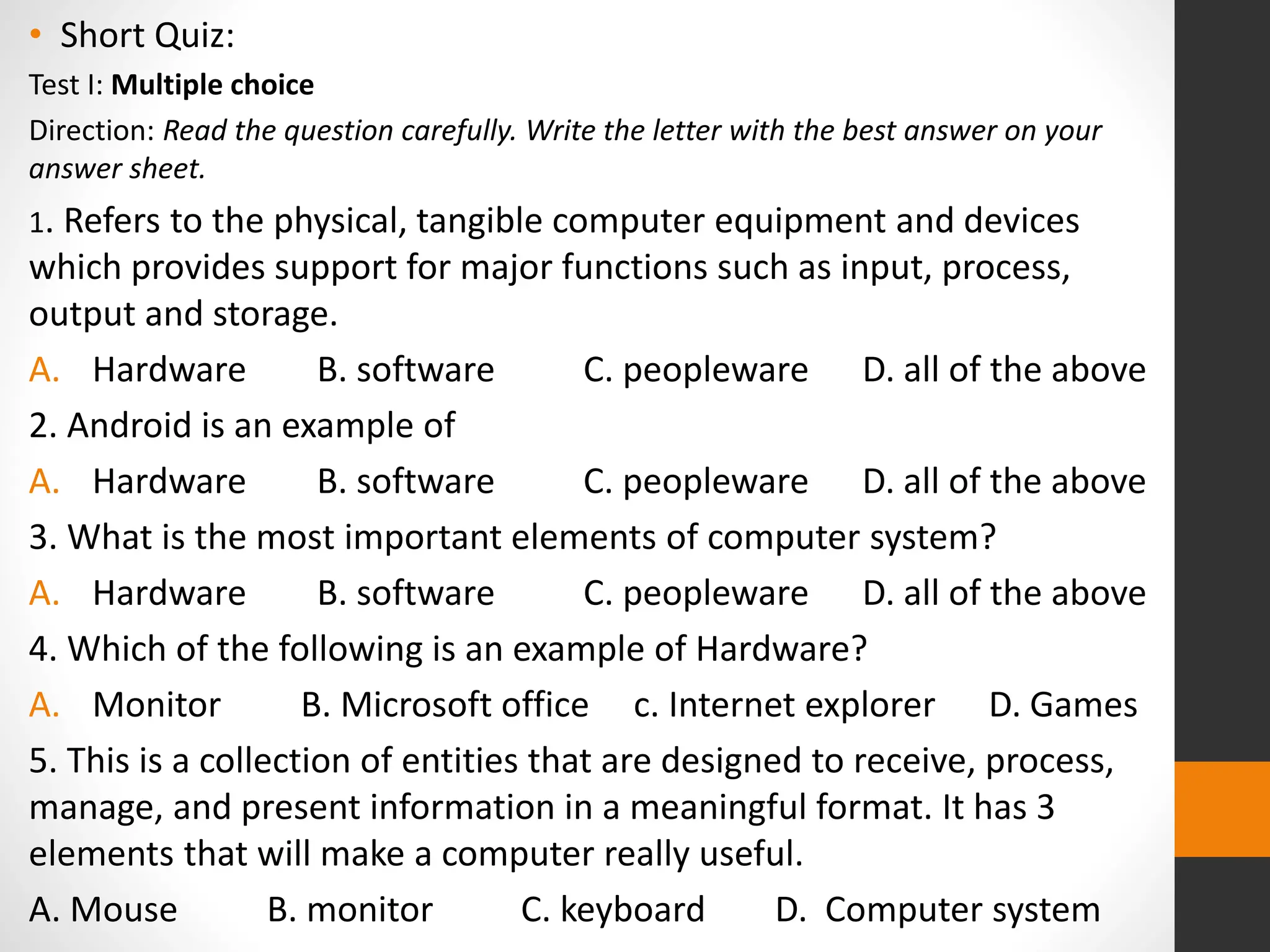 • Short Quiz:
Test I: Multiple choice
Direction: Read the question carefully. Write the letter with the best answer on your
answer sheet.
1. Refers to the physical, tangible computer equipment and devices
which provides support for major functions such as input, process,
output and storage.
A. Hardware B. software C. peopleware D. all of the above
2. Android is an example of
A. Hardware B. software C. peopleware D. all of the above
3. What is the most important elements of computer system?
A. Hardware B. software C. peopleware D. all of the above
4. Which of the following is an example of Hardware?
A. Monitor B. Microsoft office c. Internet explorer D. Games
5. This is a collection of entities that are designed to receive, process,
manage, and present information in a meaningful format. It has 3
elements that will make a computer really useful.
A. Mouse B. monitor C. keyboard D. Computer system
 