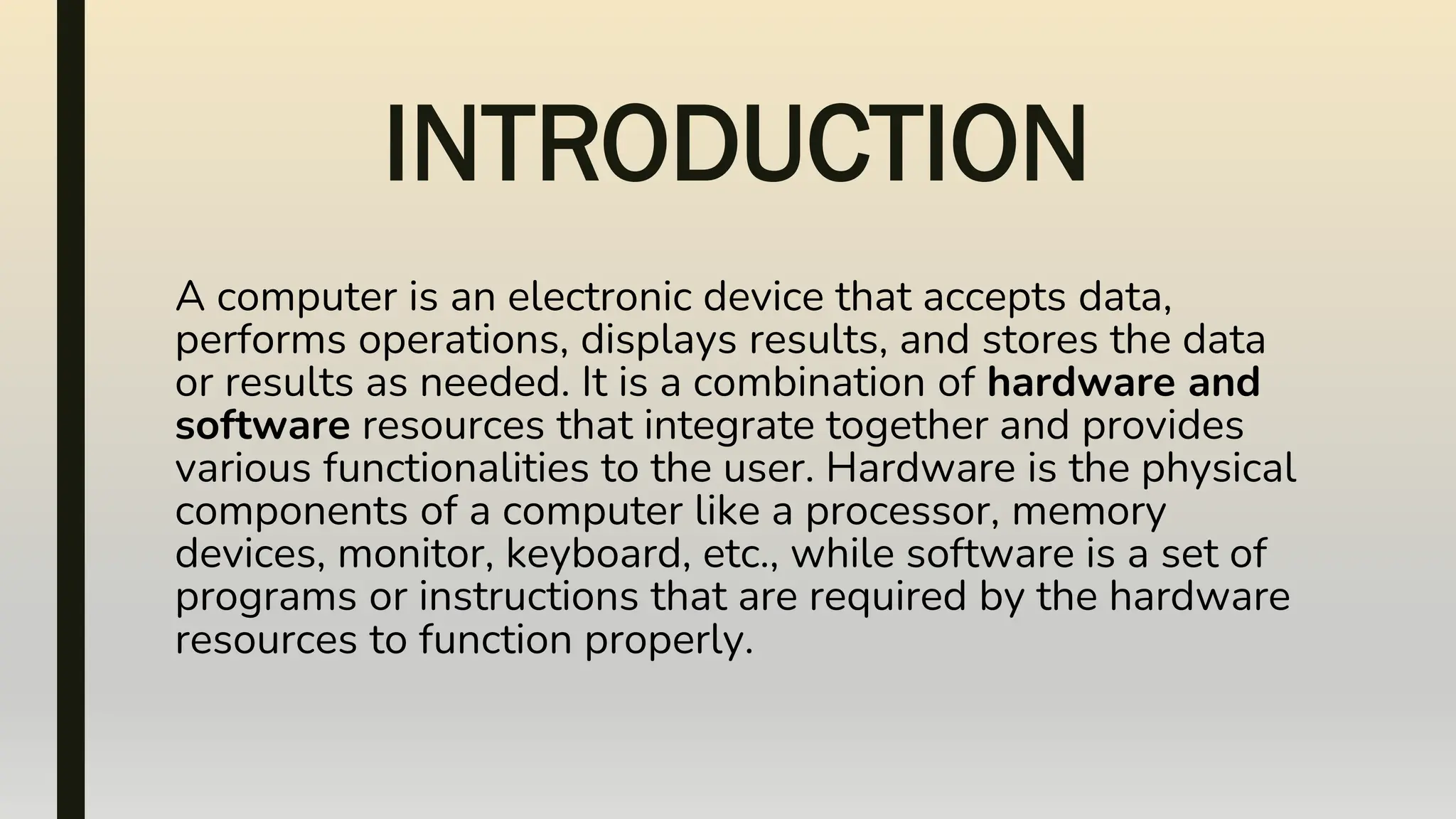 INTRODUCTION
A computer is an electronic device that accepts data,
performs operations, displays results, and stores the data
or results as needed. It is a combination of hardware and
software resources that integrate together and provides
various functionalities to the user. Hardware is the physical
components of a computer like a processor, memory
devices, monitor, keyboard, etc., while software is a set of
programs or instructions that are required by the hardware
resources to function properly.
 