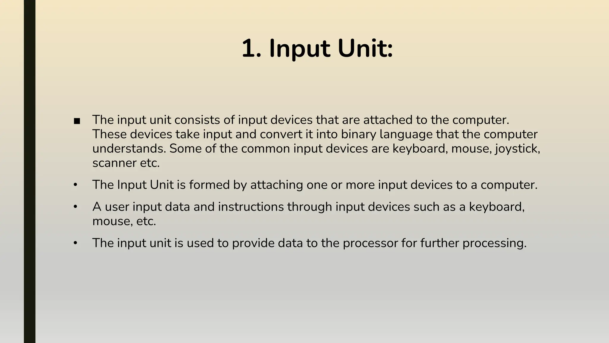 ■ The input unit consists of input devices that are attached to the computer.
These devices take input and convert it into binary language that the computer
understands. Some of the common input devices are keyboard, mouse, joystick,
scanner etc.
• The Input Unit is formed by attaching one or more input devices to a computer.
• A user input data and instructions through input devices such as a keyboard,
mouse, etc.
• The input unit is used to provide data to the processor for further processing.
1. Input Unit:
 