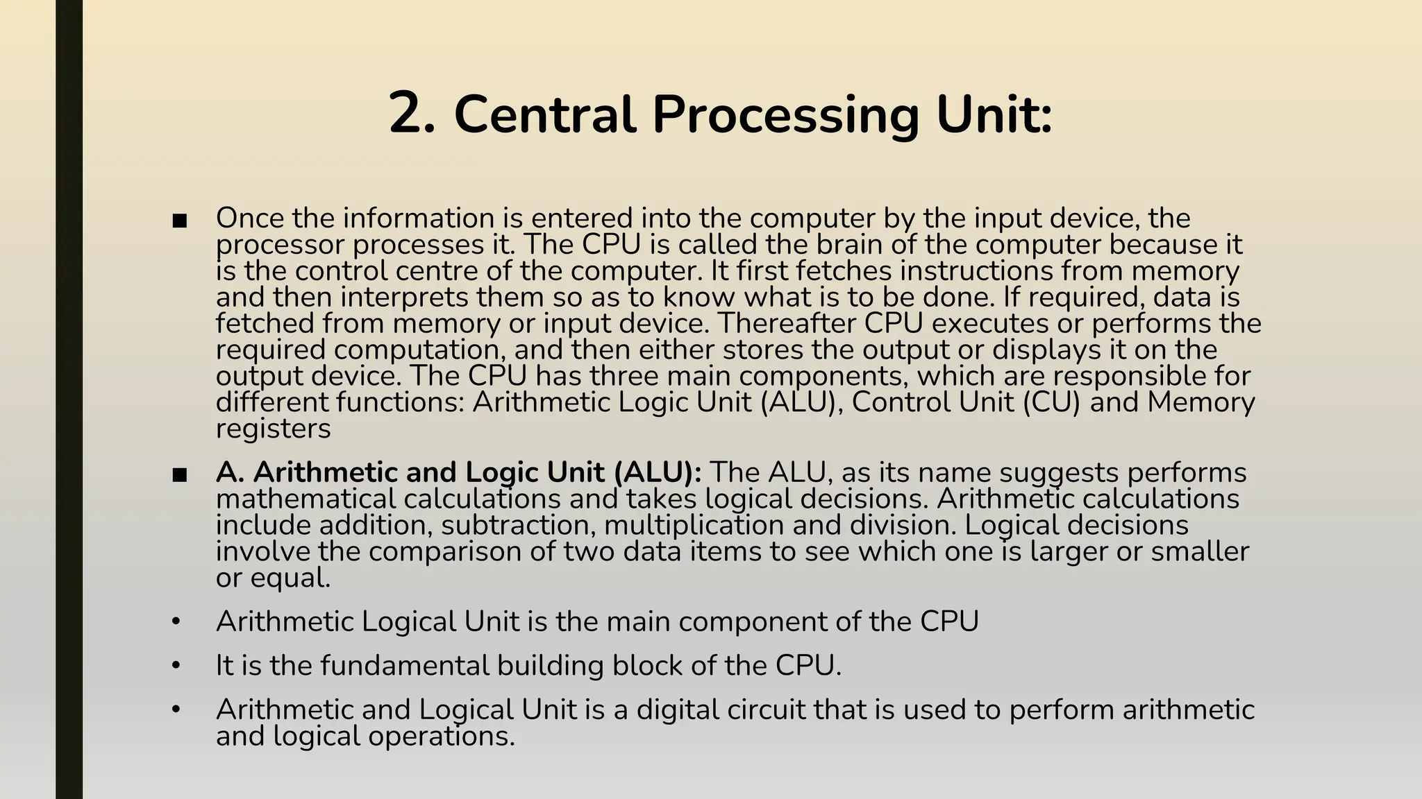 2. Central Processing Unit:
■ Once the information is entered into the computer by the input device, the
processor processes it. The CPU is called the brain of the computer because it
is the control centre of the computer. It first fetches instructions from memory
and then interprets them so as to know what is to be done. If required, data is
fetched from memory or input device. Thereafter CPU executes or performs the
required computation, and then either stores the output or displays it on the
output device. The CPU has three main components, which are responsible for
different functions: Arithmetic Logic Unit (ALU), Control Unit (CU) and Memory
registers
■ A. Arithmetic and Logic Unit (ALU): The ALU, as its name suggests performs
mathematical calculations and takes logical decisions. Arithmetic calculations
include addition, subtraction, multiplication and division. Logical decisions
involve the comparison of two data items to see which one is larger or smaller
or equal.
• Arithmetic Logical Unit is the main component of the CPU
• It is the fundamental building block of the CPU.
• Arithmetic and Logical Unit is a digital circuit that is used to perform arithmetic
and logical operations.
 