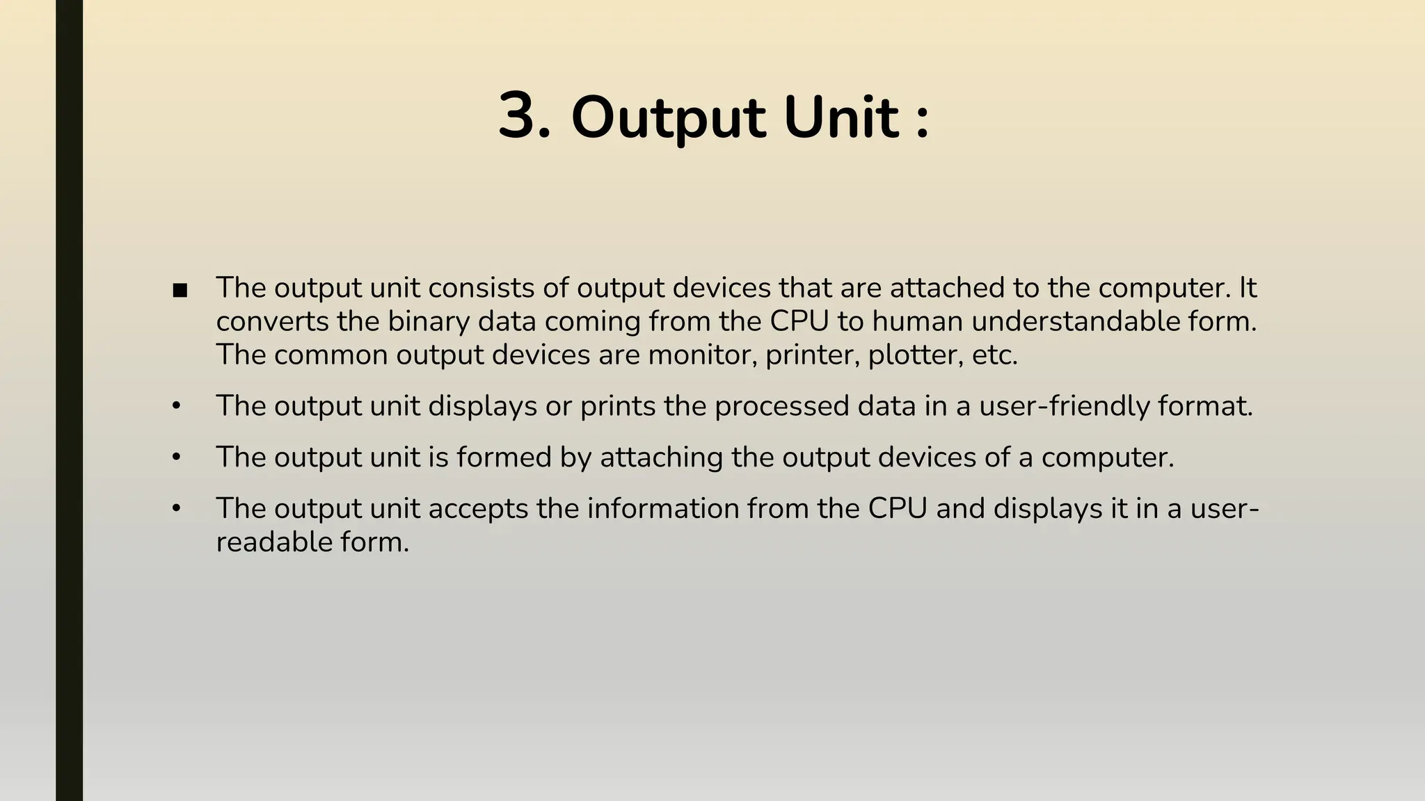 3. Output Unit :
■ The output unit consists of output devices that are attached to the computer. It
converts the binary data coming from the CPU to human understandable form.
The common output devices are monitor, printer, plotter, etc.
• The output unit displays or prints the processed data in a user-friendly format.
• The output unit is formed by attaching the output devices of a computer.
• The output unit accepts the information from the CPU and displays it in a user-
readable form.
 
