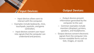 Input Devices:
– Input devices allow users to
interact with the computer.
– Examples include keyboards, mice,
touchpads, joysticks, and game
controllers.
– Input devices convert user input
into signals that the computer can
understand and process.
Output Devices:
– Output devices present
information generated by the
computer to the user.
– Common examples include
monitors (displays), printers,
speakers, and headphones.
– Output devices convert electronic
signals from the computer into
human-readable forms such as
text, images, or sound.
 