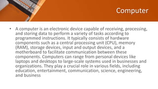Computer
• A computer is an electronic device capable of receiving, processing,
and storing data to perform a variety of tasks according to
programmed instructions. It typically consists of hardware
components such as a central processing unit (CPU), memory
(RAM), storage devices, input and output devices, and a
motherboard to facilitate communication between these
components. Computers can range from personal devices like
laptops and desktops to large-scale systems used in businesses and
organizations. They play a crucial role in various fields, including
education, entertainment, communication, science, engineering,
and business
 