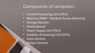Components of computers
• Central Processing Unit (CPU)
• Memory (RAM - Random Access Memory)
• Storage Devices
• Motherboard
• Power Supply Unit (PSU)
• Graphics Processing Unit (GPU)
• Input Devices
• Output Devices
 