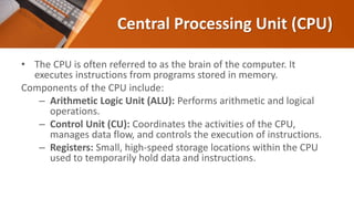 Central Processing Unit (CPU)
• The CPU is often referred to as the brain of the computer. It
executes instructions from programs stored in memory.
Components of the CPU include:
– Arithmetic Logic Unit (ALU): Performs arithmetic and logical
operations.
– Control Unit (CU): Coordinates the activities of the CPU,
manages data flow, and controls the execution of instructions.
– Registers: Small, high-speed storage locations within the CPU
used to temporarily hold data and instructions.
 
