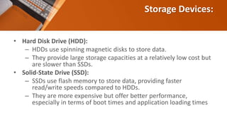 Storage Devices:
• Hard Disk Drive (HDD):
– HDDs use spinning magnetic disks to store data.
– They provide large storage capacities at a relatively low cost but
are slower than SSDs.
• Solid-State Drive (SSD):
– SSDs use flash memory to store data, providing faster
read/write speeds compared to HDDs.
– They are more expensive but offer better performance,
especially in terms of boot times and application loading times
 