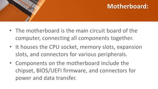 Motherboard:
• The motherboard is the main circuit board of the
computer, connecting all components together.
• It houses the CPU socket, memory slots, expansion
slots, and connectors for various peripherals.
• Components on the motherboard include the
chipset, BIOS/UEFI firmware, and connectors for
power and data transfer.
 