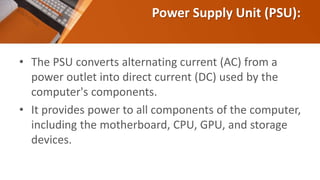 Power Supply Unit (PSU):
• The PSU converts alternating current (AC) from a
power outlet into direct current (DC) used by the
computer's components.
• It provides power to all components of the computer,
including the motherboard, CPU, GPU, and storage
devices.
 