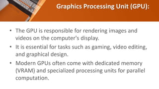 Graphics Processing Unit (GPU):
• The GPU is responsible for rendering images and
videos on the computer's display.
• It is essential for tasks such as gaming, video editing,
and graphical design.
• Modern GPUs often come with dedicated memory
(VRAM) and specialized processing units for parallel
computation.
 