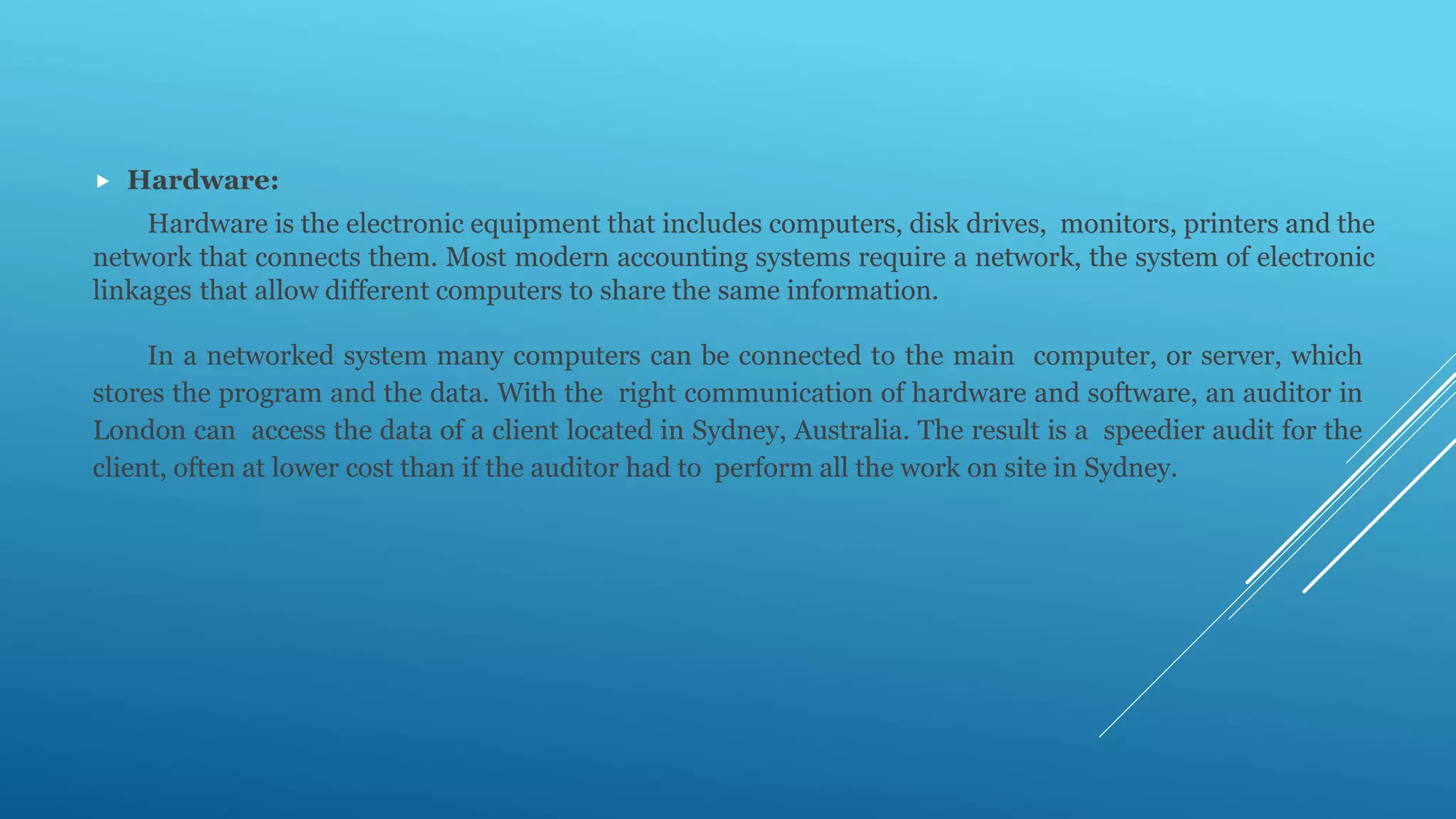  Hardware:
Hardware is the electronic equipment that includes computers, disk drives, monitors, printers and the
network that connects them. Most modern accounting systems require a network, the system of electronic
linkages that allow different computers to share the same information.
In a networked system many computers can be connected to the main computer, or server, which
stores the program and the data. With the right communication of hardware and software, an auditor in
London can access the data of a client located in Sydney, Australia. The result is a speedier audit for the
client, often at lower cost than if the auditor had to perform all the work on site in Sydney.
 