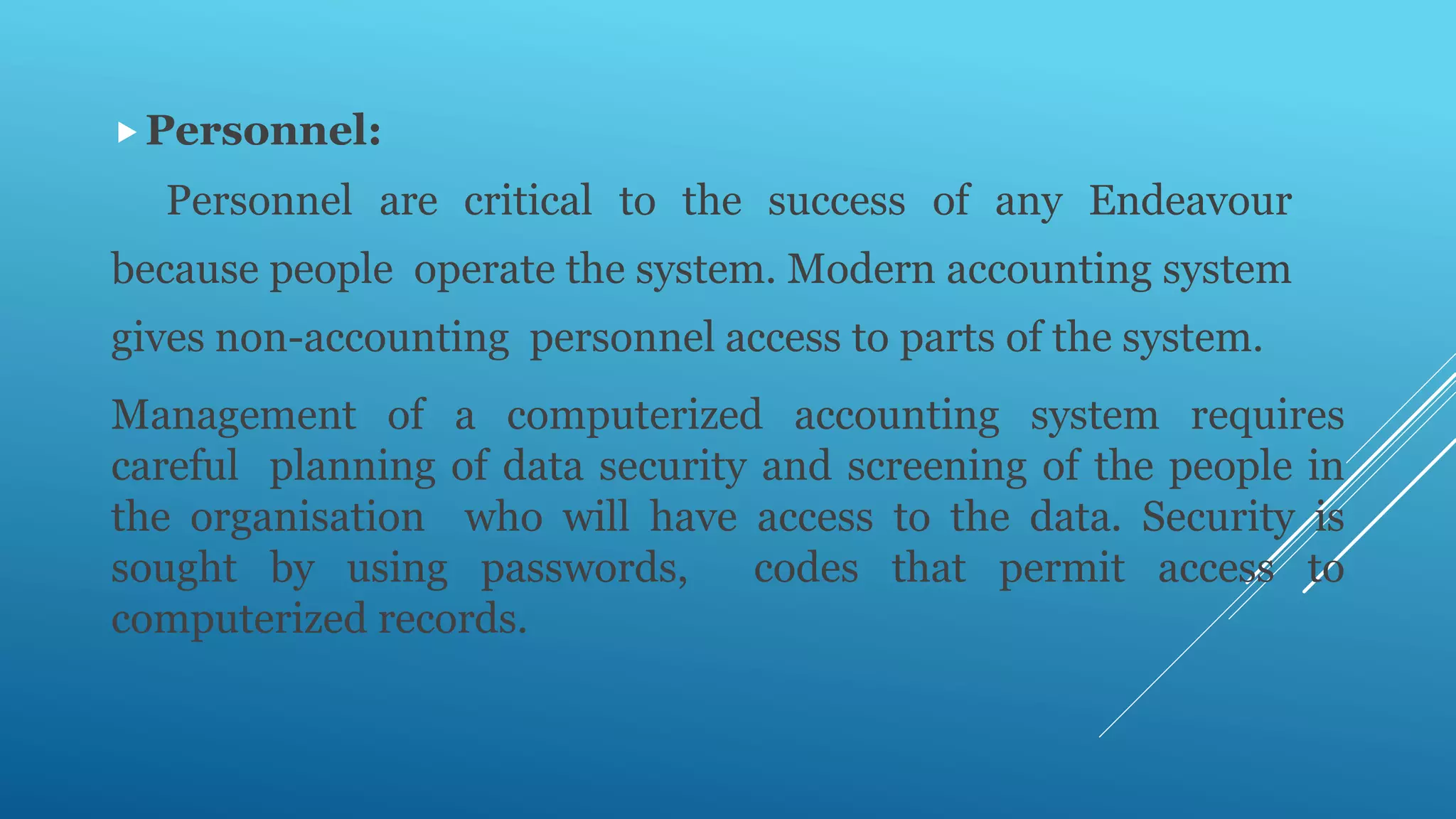 Personnel:
Personnel are critical to the success of any Endeavour
because people operate the system. Modern accounting system
gives non-accounting personnel access to parts of the system.
Management of a computerized accounting system requires
careful planning of data security and screening of the people in
the organisation who will have access to the data. Security is
sought by using passwords, codes that permit access to
computerized records.
 
