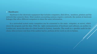  Hardware:
Hardware is the electronic equipment that includes computers, disk drives, monitors, printers and the
network that connects them. Most modern accounting systems require a network, the system of electronic
linkages that allow different computers to share the same information.
In a networked system many computers can be connected to the main computer, or server, which
stores the program and the data. With the right communication of hardware and software, an auditor in
London can access the data of a client located in Sydney, Australia. The result is a speedier audit for the
client, often at lower cost than if the auditor had to perform all the work on site in Sydney.
 