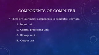 COMPONENTS OF COMPUTER
• There are four major components in computer. They are,
1. Input unit
2. Central processing unit
3. Storage unit
4. Output unit
 