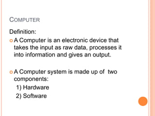 COMPUTER
Definition:
 A Computer is an electronic device that
takes the input as raw data, processes it
into information and gives an output.
 A Computer system is made up of two
components:
1) Hardware
2) Software
 