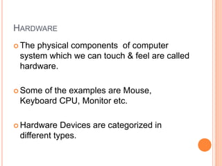 HARDWARE
 The physical components of computer
system which we can touch & feel are called
hardware.
 Some of the examples are Mouse,
Keyboard CPU, Monitor etc.
 Hardware Devices are categorized in
different types.
 