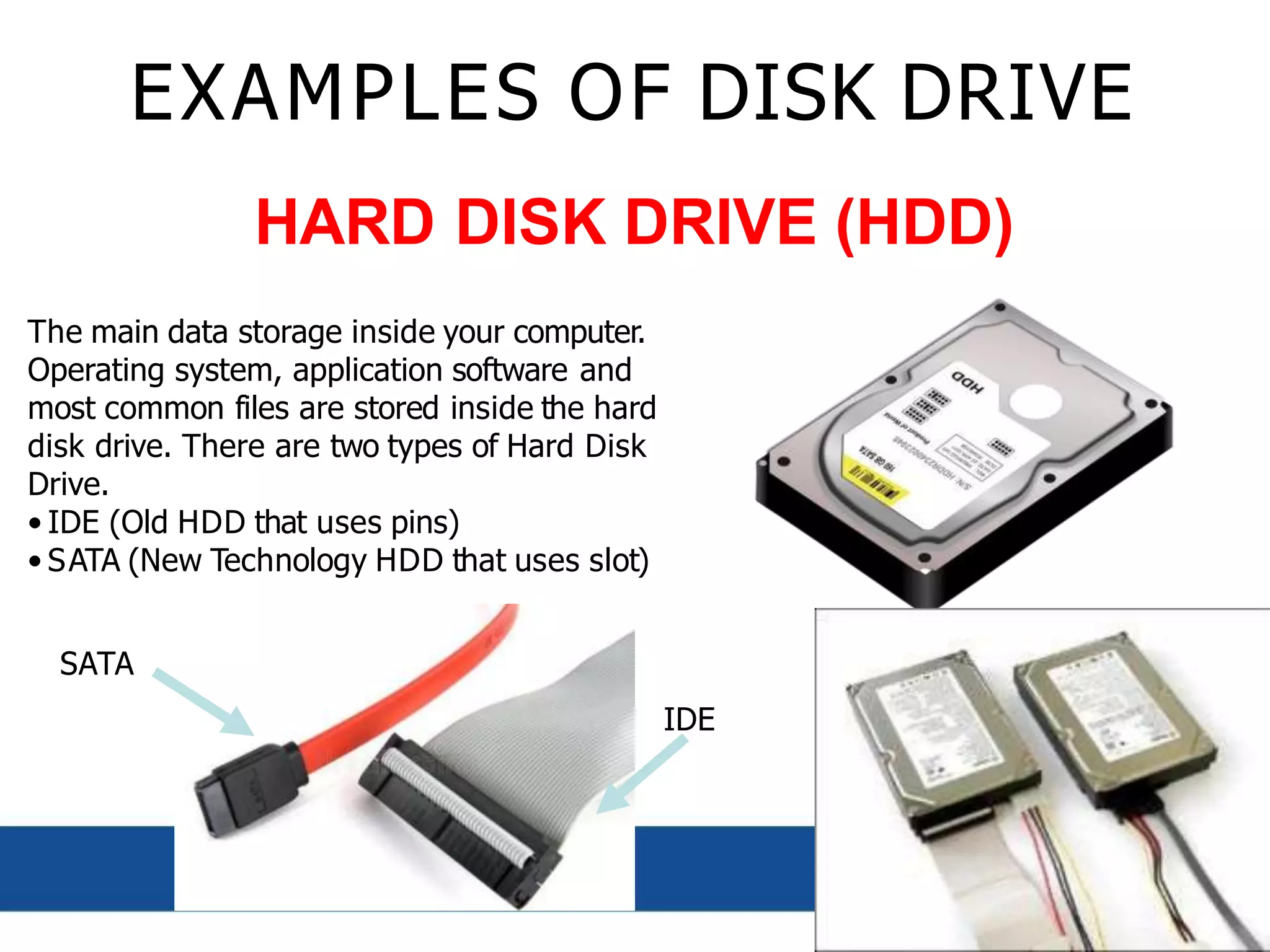 EXAMPLES OF DISK DRIVE
HARD DISK DRIVE (HDD)
The main data storage inside your computer.
Operating system, application software and
most common files are stored inside the hard
disk drive. There are two types of Hard Disk
Drive.
• IDE (Old HDD that uses pins)
• SATA (New Technology HDD that uses slot)
SATA
IDE
 