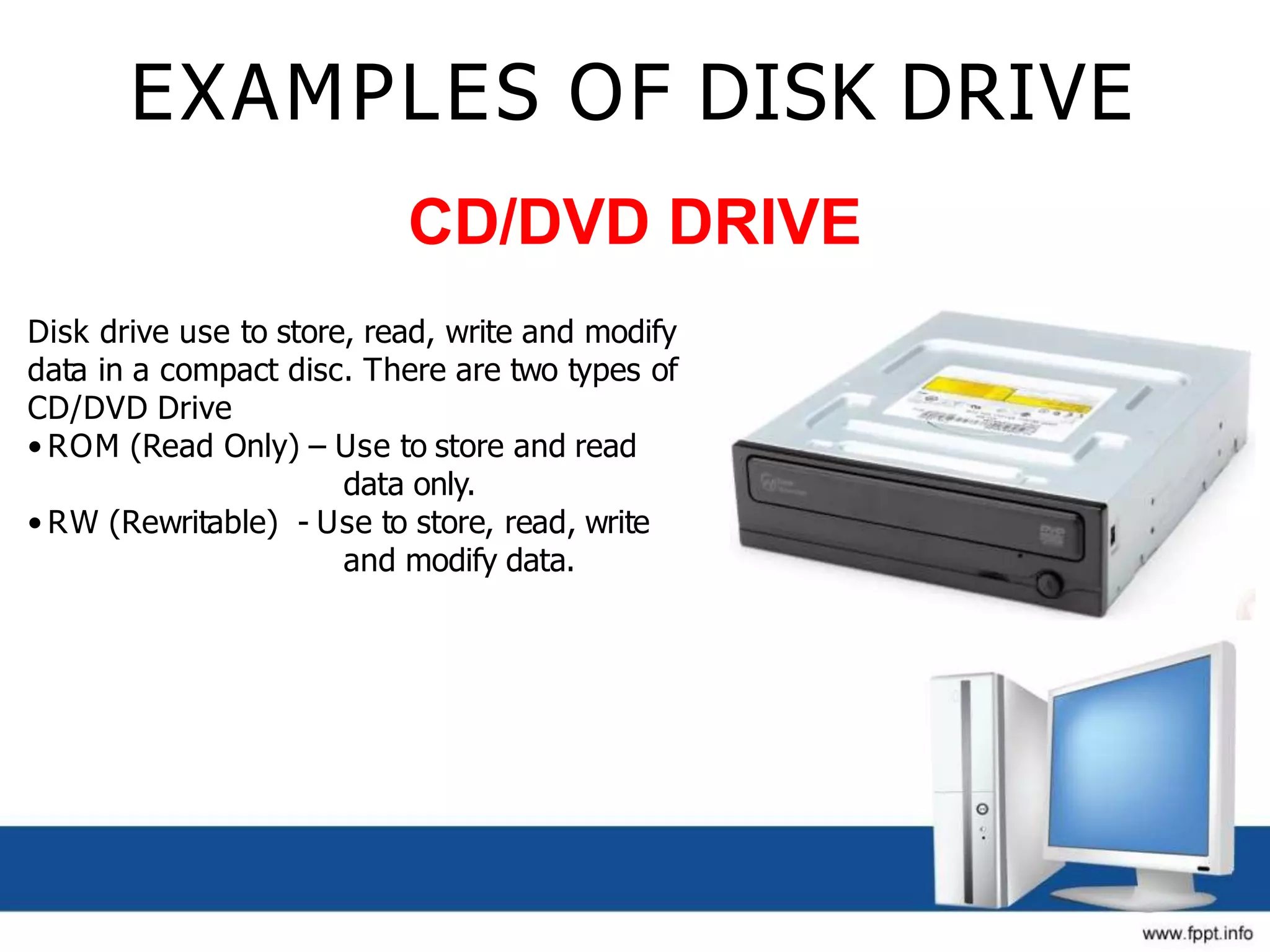 EXAMPLES OF DISK DRIVE
CD/DVD DRIVE
Disk drive use to store, read, write and modify
data in a compact disc. There are two types of
CD/DVD Drive
• ROM (Read Only) – Use to store and read
data only.
• RW (Rewritable) - Use to store, read, write
and modify data.
 