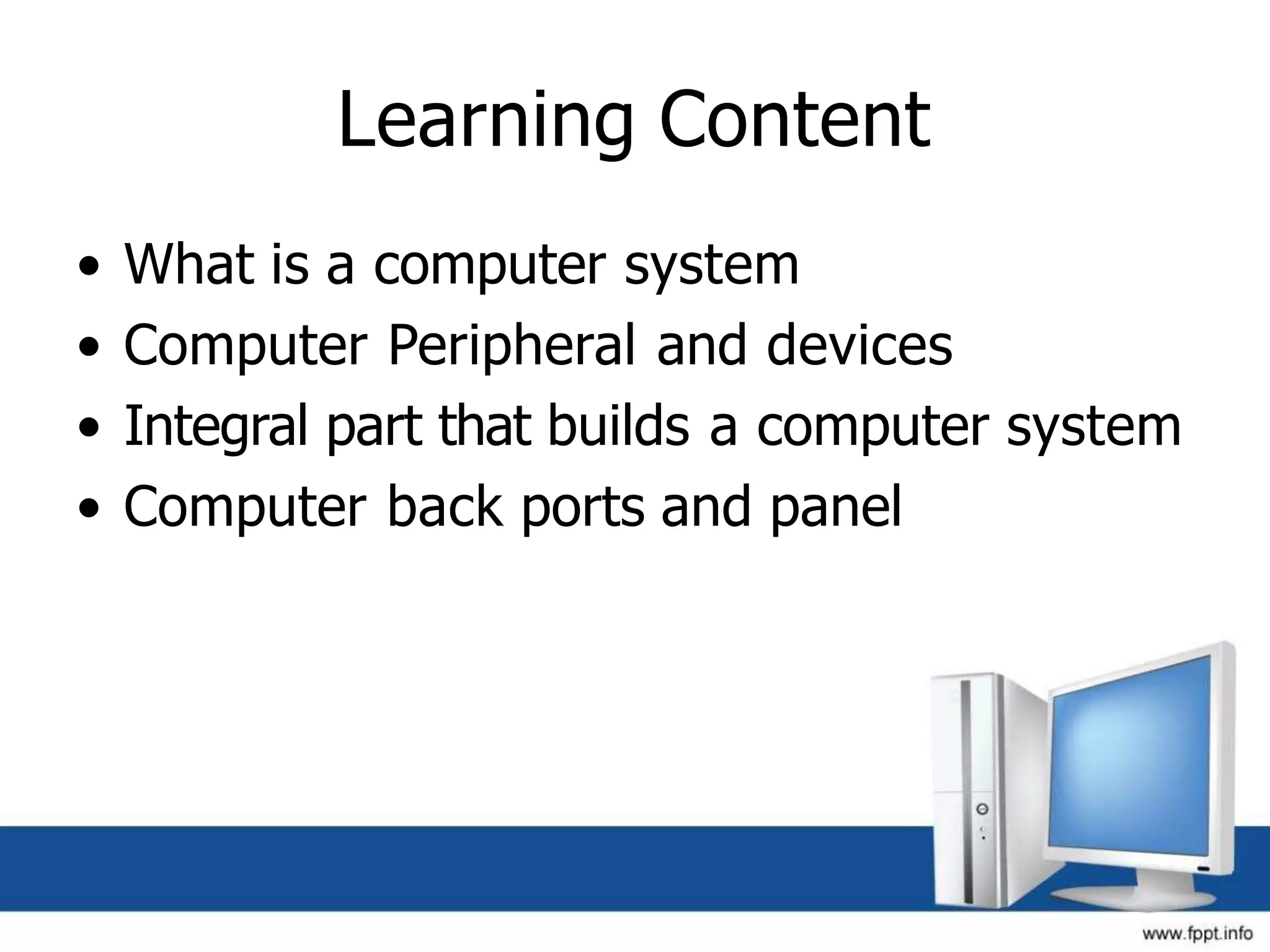 Learning Content
• What is a computer system
• Computer Peripheral and devices
• Integral part that builds a computer system
• Computer back ports and panel
 