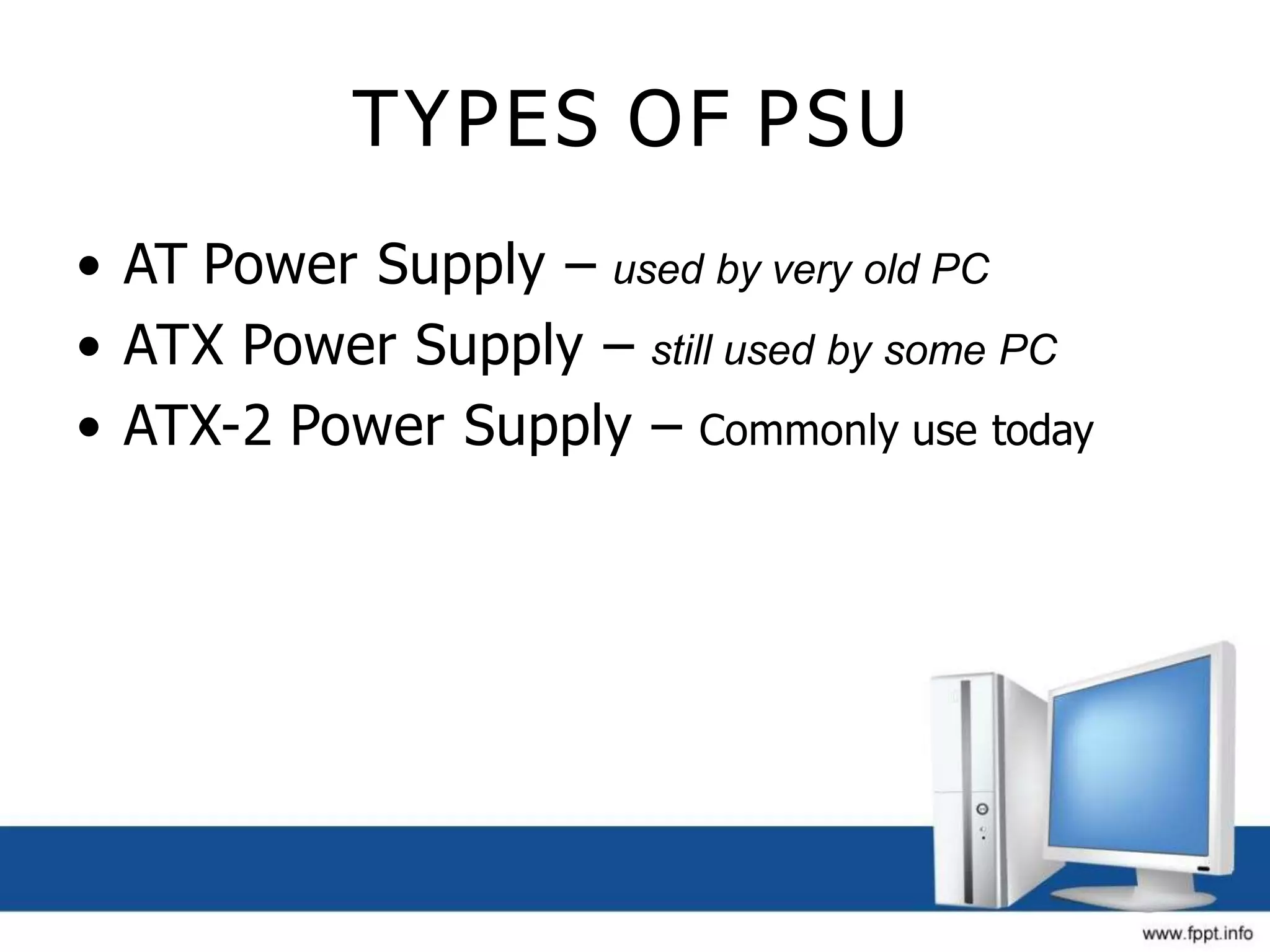 TYPES OF PSU
• AT Power Supply – used by very old PC
• ATX Power Supply – still used by some PC
• ATX-2 Power Supply – Commonly use today
 