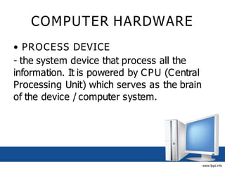COMPUTER HARDWARE
• PROCESS DEVICE
- the system device that process all the
information. It is powered by CPU (Central
Processing Unit) which serves as the brain
of the device / computer system.
 